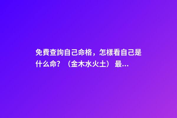 免費查詢自己命格，怎樣看自己是什么命？（金木水火土） 最準八字排盤詳解，八字命格測算